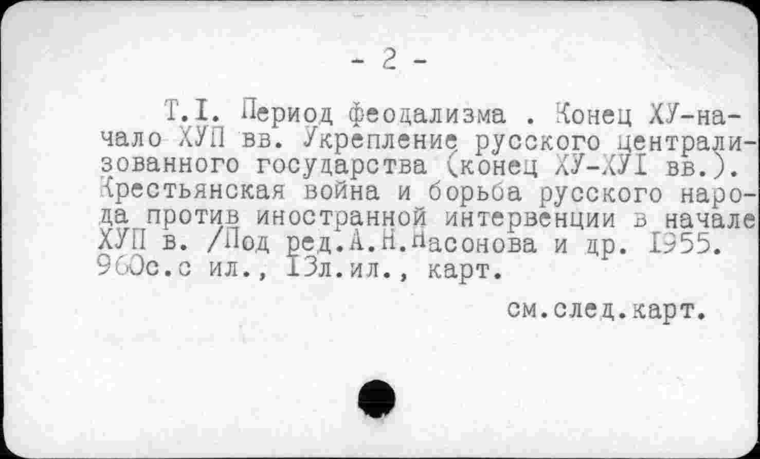 ﻿- 2 -
Г.I. Период феодализма . Конец ХУ-на-чало ХУП вв. Укрепление русского централи зованного государства (конец ХУ-КУІ вв.). Крестьянская война и борьба русского наро да против иностранной интервенции в начал ХУП в. /Под ред.А.Н.Насонова и др. 1955. 9бОс.с ил., 13л.ил., карт.
см.след.карт.